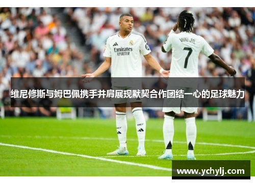 维尼修斯与姆巴佩携手并肩展现默契合作团结一心的足球魅力