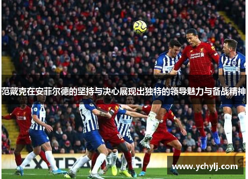 范戴克在安菲尔德的坚持与决心展现出独特的领导魅力与备战精神